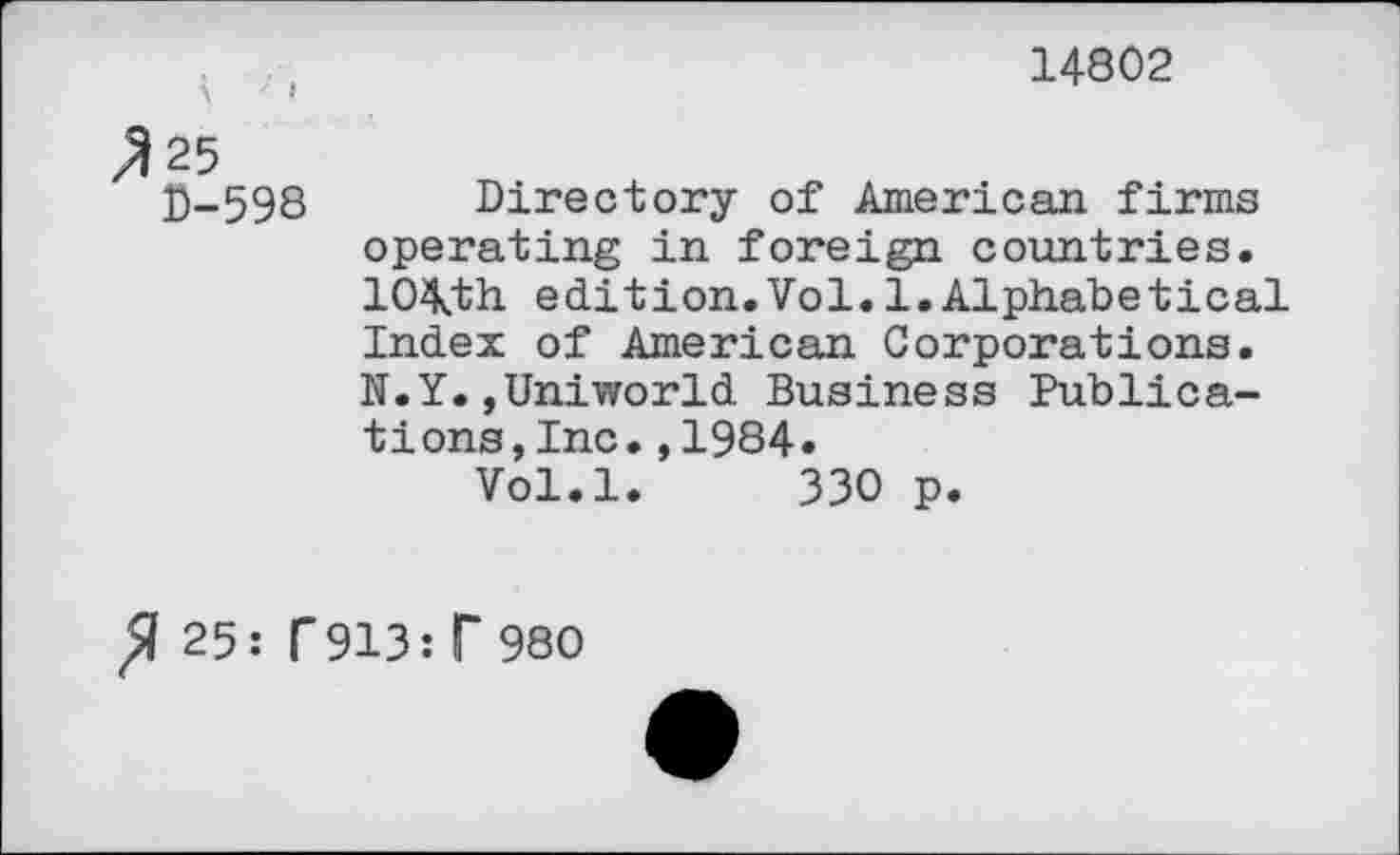 ﻿14802
D-598 Directory of American firms operating in foreign countries. 10\th edition.Vol. 1.Alphabetical Index of American Corporations. N.Y.,Uniworld Business Publications ,Inc•,1984•
Vol.l. 330 p.
25: f913: T 980